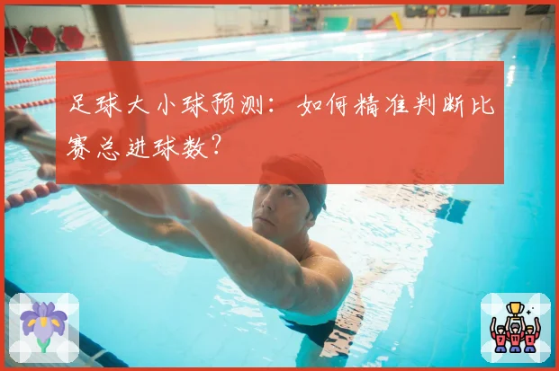 足球大小球预测：如何精准判断比赛总进球数？