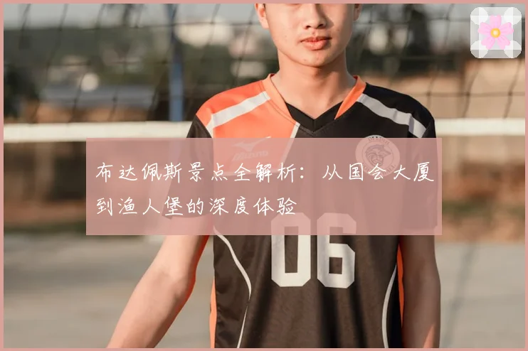 布达佩斯景点全解析：从国会大厦到渔人堡的深度体验