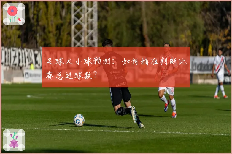 足球大小球预测：如何精准判断比赛总进球数？
