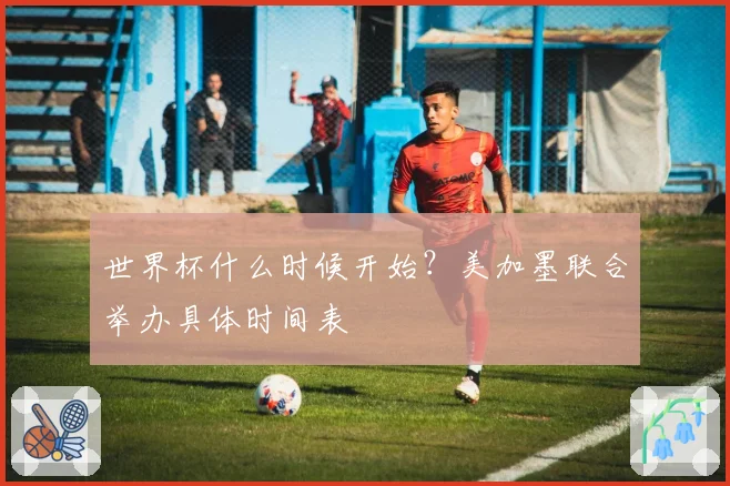 世界杯什么时候开始？美加墨联合举办具体时间表