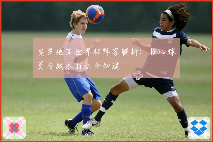克罗地亚世界杯阵容解析:核心球员与战术打法全知道
